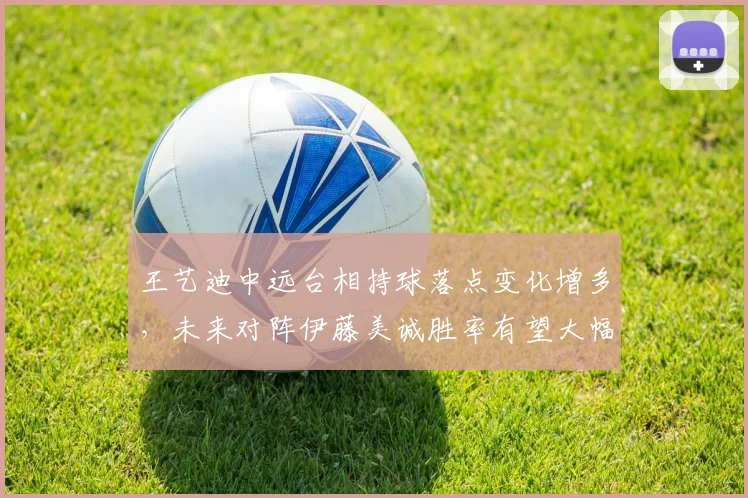 王艺迪中远台相持球落点变化增多,未来对阵伊藤美诚胜率有望大幅提升