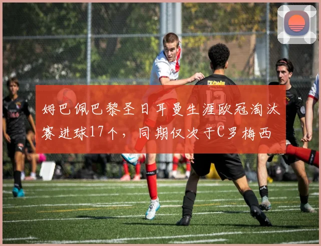 姆巴佩巴黎圣日耳曼生涯欧冠淘汰赛进球17个，同期仅次于C罗梅西