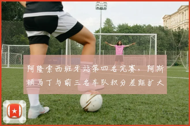 阿隆索西班牙站第四名完赛，阿斯顿马丁与前三名车队积分差距扩大至37分