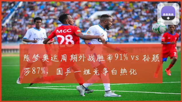 陈梦奥运周期外战胜率91% vs 孙颖莎87%，国乒一姐竞争白热化