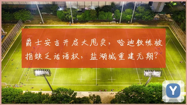 爵士安吉开启大甩卖,哈迪教练被指缺乏话语权,盐湖城重建无期?