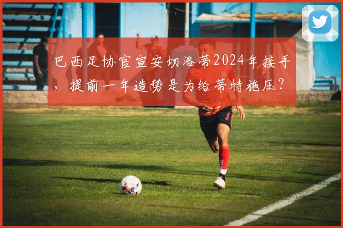 巴西足协官宣安切洛蒂2024年接手,提前一年造势是为给蒂特施压?