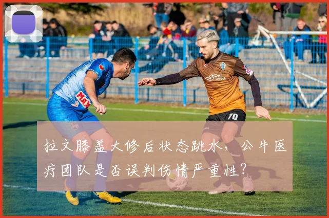 拉文膝盖大修后状态跳水,公牛医疗团队是否误判伤情严重性?