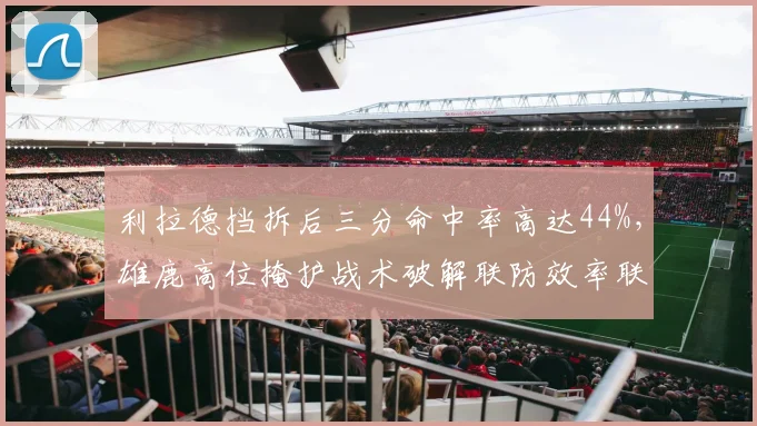 利拉德挡拆后三分命中率高达44%，雄鹿高位掩护战术破解联防效率联盟第一