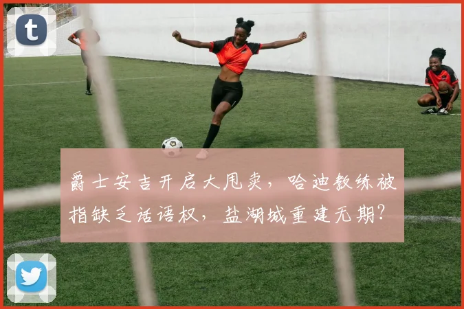 爵士安吉开启大甩卖，哈迪教练被指缺乏话语权，盐湖城重建无期？
