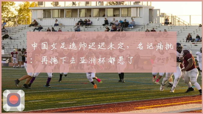 中国女足选帅迟迟未定，名记痛批：再拖下去亚洲杯都悬了